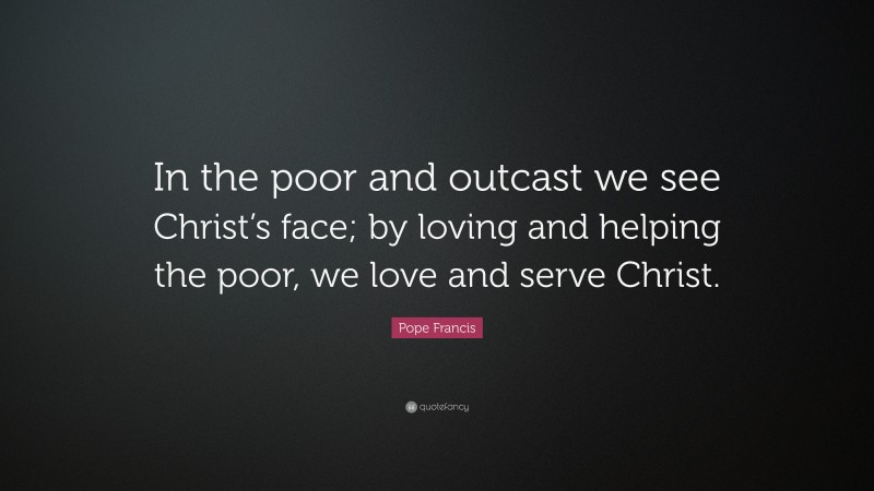 Pope Francis Quote: “In the poor and outcast we see Christ’s face; by loving and helping the poor, we love and serve Christ.”