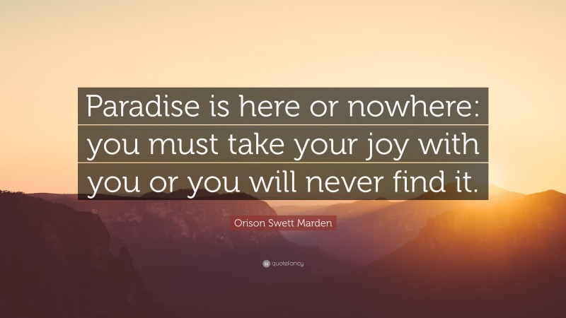Orison Swett Marden Quote: “Paradise is here or nowhere: you must take your joy with you or you will never find it.”