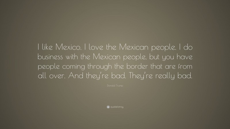 Donald Trump Quote: “I like Mexico. I love the Mexican people. I do business with the Mexican people, but you have people coming through the border that are from all over. And they’re bad. They’re really bad.”