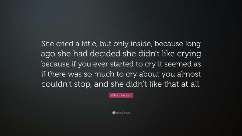 William Saroyan Quote: “She cried a little, but only inside, because long ago she had decided she didn’t like crying because if you ever started to cry it seemed as if there was so much to cry about you almost couldn’t stop, and she didn’t like that at all.”