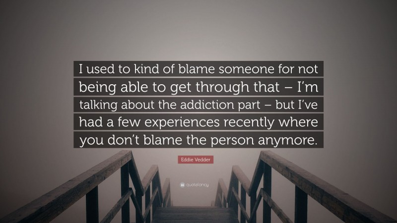 Eddie Vedder Quote: “I used to kind of blame someone for not being able to get through that – I’m talking about the addiction part – but I’ve had a few experiences recently where you don’t blame the person anymore.”