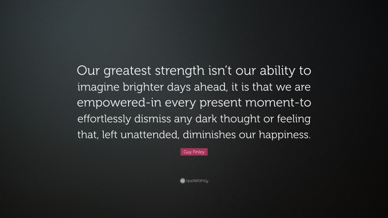 Guy Finley Quote: “Our greatest strength isn’t our ability to imagine brighter days ahead, it is that we are empowered-in every present moment-to effortlessly dismiss any dark thought or feeling that, left unattended, diminishes our happiness.”