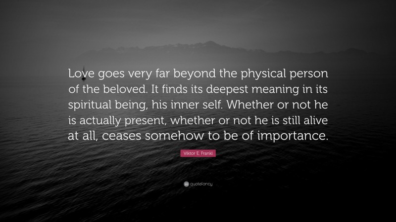 Viktor E. Frankl Quote: “Love goes very far beyond the physical person of the beloved. It finds its deepest meaning in its spiritual being, his inner self. Whether or not he is actually present, whether or not he is still alive at all, ceases somehow to be of importance.”