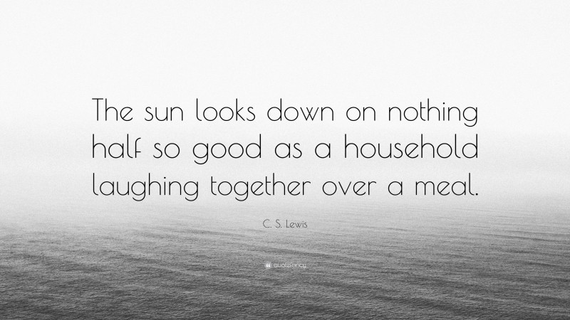 C. S. Lewis Quote: “The sun looks down on nothing half so good as a household laughing together over a meal.”