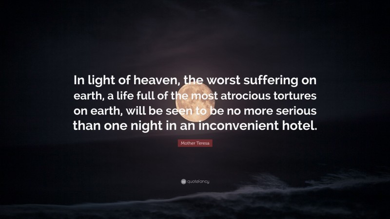 Mother Teresa Quote: “In light of heaven, the worst suffering on earth, a life full of the most atrocious tortures on earth, will be seen to be no more serious than one night in an inconvenient hotel.”