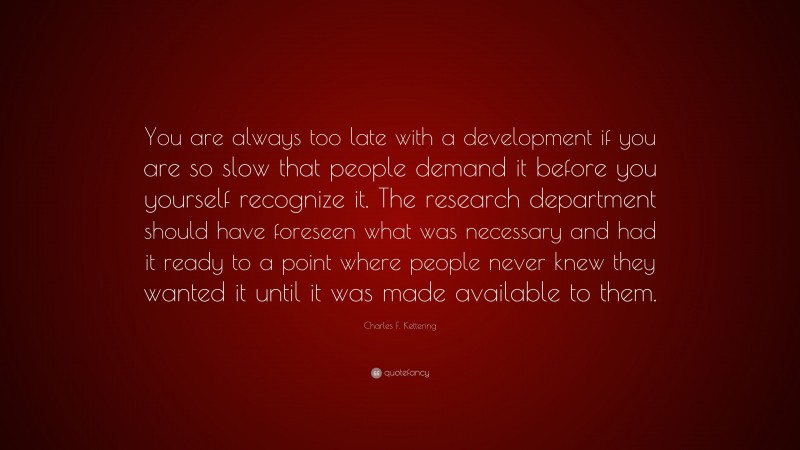 Charles F. Kettering Quote: “You are always too late with a development if you are so slow that people demand it before you yourself recognize it. The research department should have foreseen what was necessary and had it ready to a point where people never knew they wanted it until it was made available to them.”
