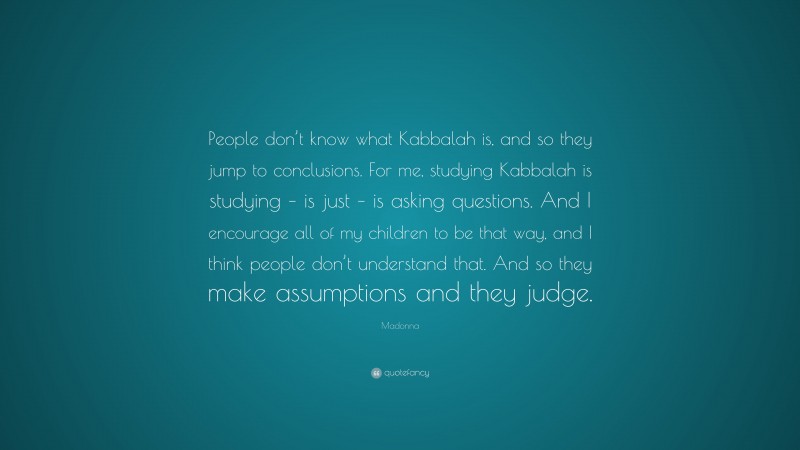 Madonna Quote: “People don’t know what Kabbalah is, and so they jump to conclusions. For me, studying Kabbalah is studying – is just – is asking questions. And I encourage all of my children to be that way, and I think people don’t understand that. And so they make assumptions and they judge.”