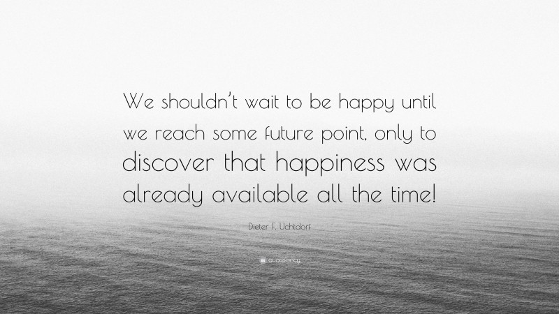 Dieter F. Uchtdorf Quote: “We shouldn’t wait to be happy until we reach some future point, only to discover that happiness was already available all the time!”