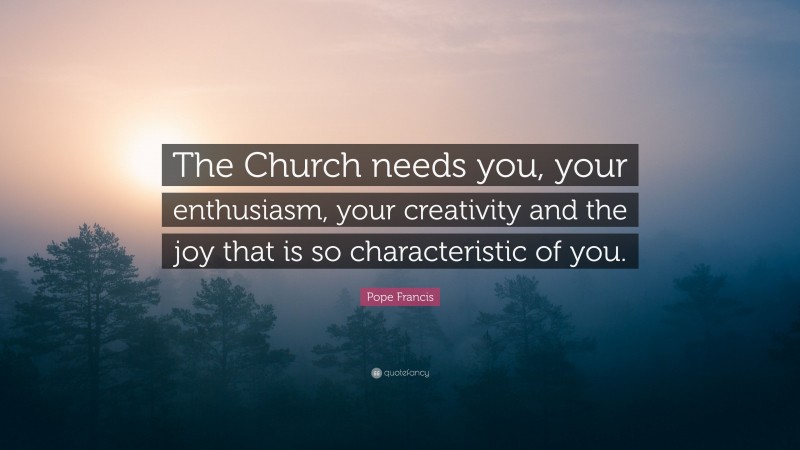 Pope Francis Quote: “The Church needs you, your enthusiasm, your creativity and the joy that is so characteristic of you.”