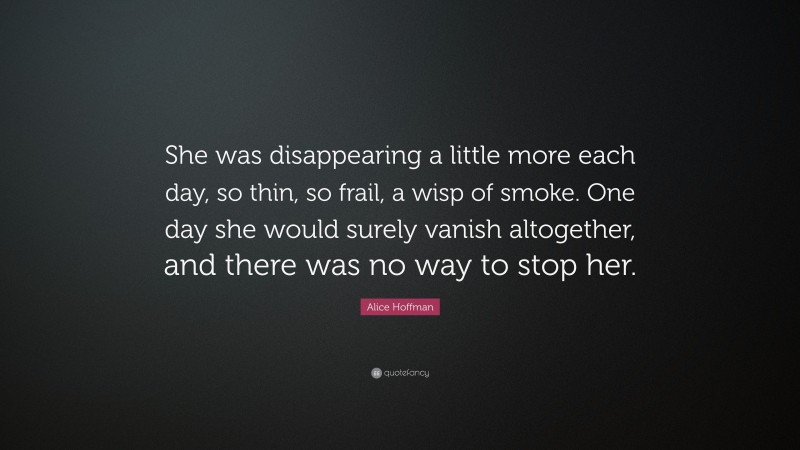 Alice Hoffman Quote: “She was disappearing a little more each day, so thin, so frail, a wisp of smoke. One day she would surely vanish altogether, and there was no way to stop her.”