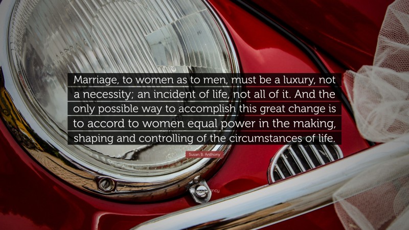 Susan B. Anthony Quote: “Marriage, to women as to men, must be a luxury, not a necessity; an incident of life, not all of it. And the only possible way to accomplish this great change is to accord to women equal power in the making, shaping and controlling of the circumstances of life.”