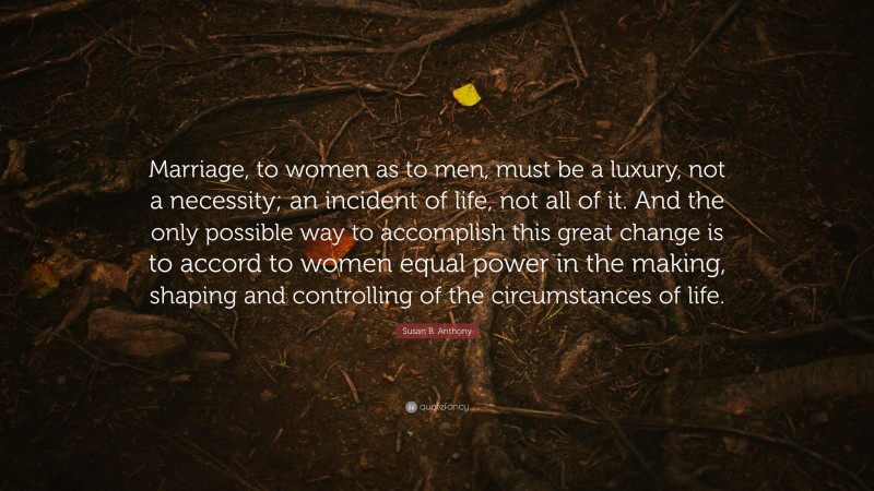 Susan B. Anthony Quote: “Marriage, to women as to men, must be a luxury, not a necessity; an incident of life, not all of it. And the only possible way to accomplish this great change is to accord to women equal power in the making, shaping and controlling of the circumstances of life.”