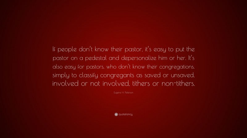 Eugene H. Peterson Quote: “If people don’t know their pastor, it’s easy to put the pastor on a pedestal and depersonalize him or her. It’s also easy for pastors, who don’t know their congregations, simply to classify congregants as saved or unsaved, involved or not involved, tithers or non-tithers.”