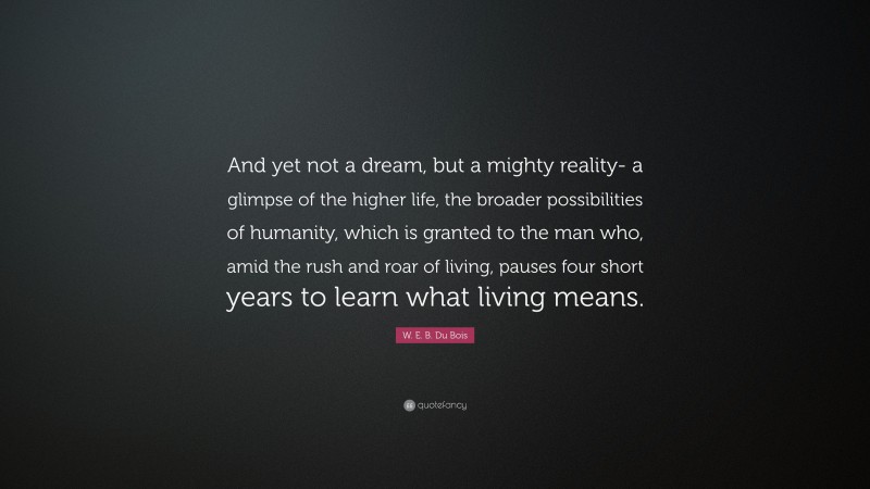 W. E. B. Du Bois Quote: “And yet not a dream, but a mighty reality- a glimpse of the higher life, the broader possibilities of humanity, which is granted to the man who, amid the rush and roar of living, pauses four short years to learn what living means.”