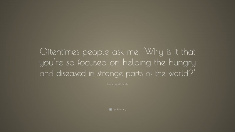 George W. Bush Quote: “Oftentimes people ask me, ‘Why is it that you’re so focused on helping the hungry and diseased in strange parts of the world?’”