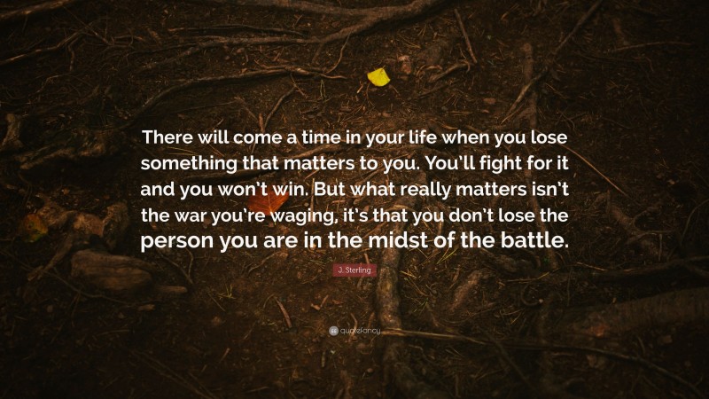 J. Sterling Quote: “There will come a time in your life when you lose something that matters to you. You’ll fight for it and you won’t win. But what really matters isn’t the war you’re waging, it’s that you don’t lose the person you are in the midst of the battle.”