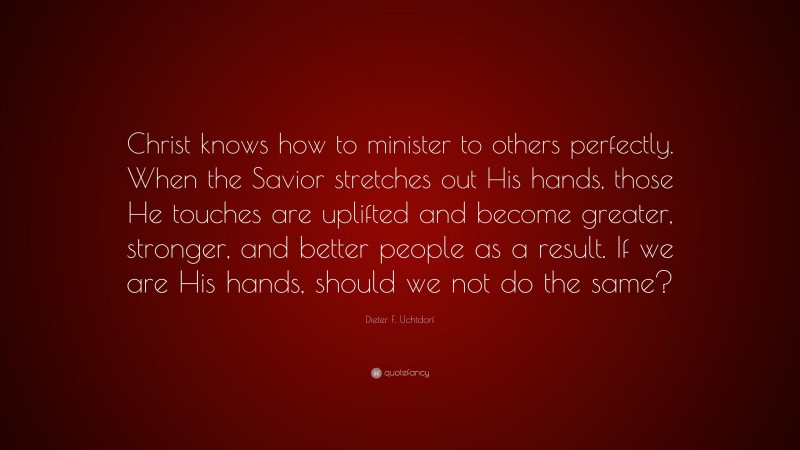 Dieter F. Uchtdorf Quote: “Christ knows how to minister to others perfectly. When the Savior stretches out His hands, those He touches are uplifted and become greater, stronger, and better people as a result. If we are His hands, should we not do the same?”