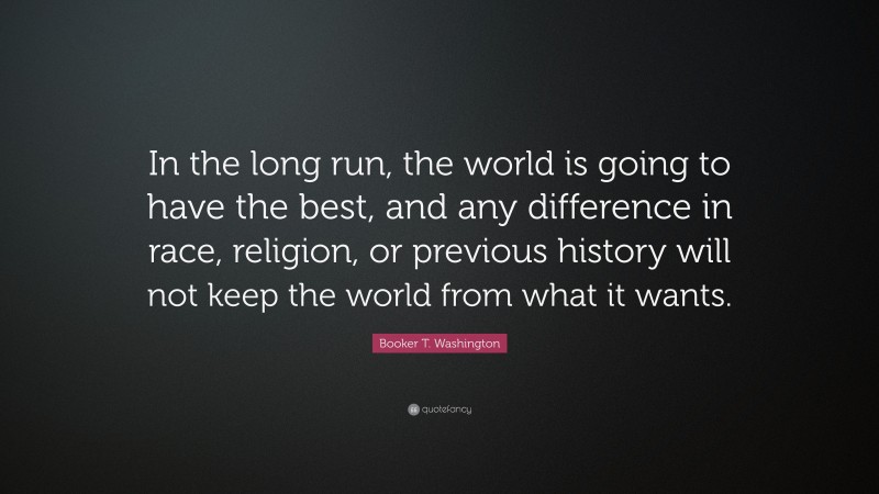 Booker T. Washington Quote: “In the long run, the world is going to have the best, and any difference in race, religion, or previous history will not keep the world from what it wants.”