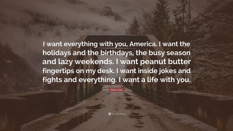 Kiera Cass Quote: “I want everything with you, America. I want the holidays and the birthdays, the busy season and lazy weekends. I want peanut butter fingertips on my desk. I want inside jokes and fights and everything. I want a life with you.”