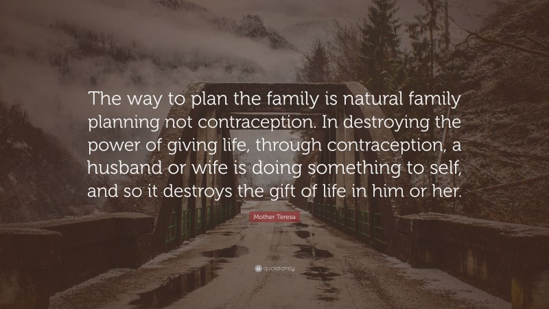 Mother Teresa Quote: “The way to plan the family is natural family planning not contraception. In destroying the power of giving life, through contraception, a husband or wife is doing something to self, and so it destroys the gift of life in him or her.”