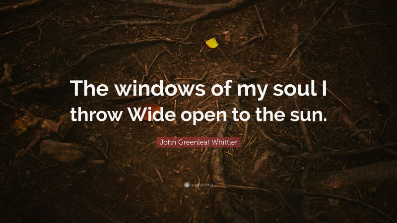 John Greenleaf Whittier Quote: “The windows of my soul I throw Wide open to the sun.”