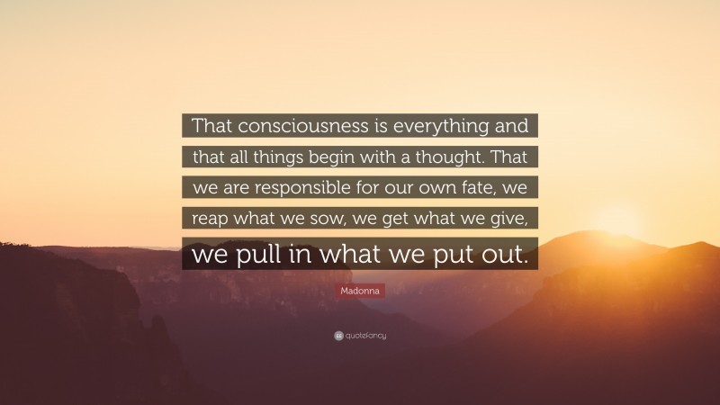 Madonna Quote: “That consciousness is everything and that all things begin with a thought. That we are responsible for our own fate, we reap what we sow, we get what we give, we pull in what we put out.”