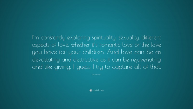 Madonna Quote: “I’m constantly exploring spirituality, sexuality, different aspects of love, whether it’s romantic love or the love you have for your children. And love can be as devastating and destructive as it can be rejuvenating and life-giving. I guess I try to capture all of that.”