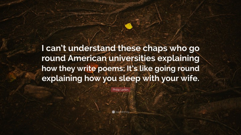 Philip Larkin Quote: “I can’t understand these chaps who go round American universities explaining how they write poems: It’s like going round explaining how you sleep with your wife.”