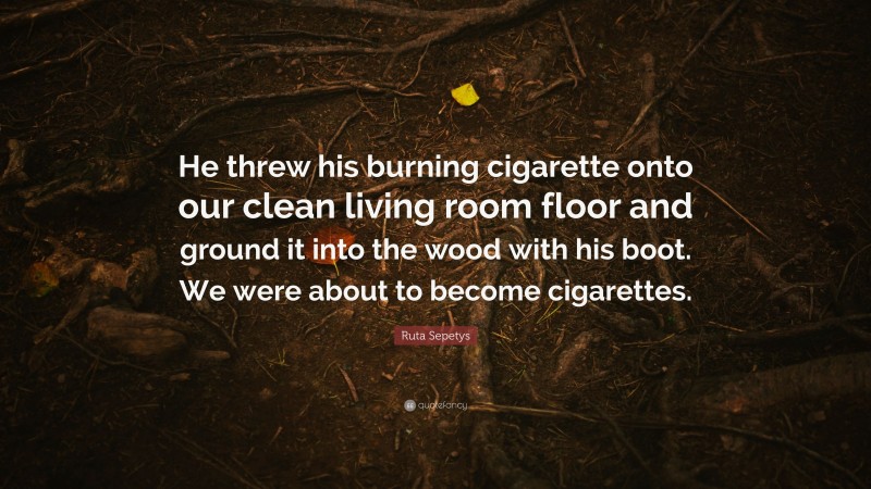 Ruta Sepetys Quote: “He threw his burning cigarette onto our clean living room floor and ground it into the wood with his boot. We were about to become cigarettes.”