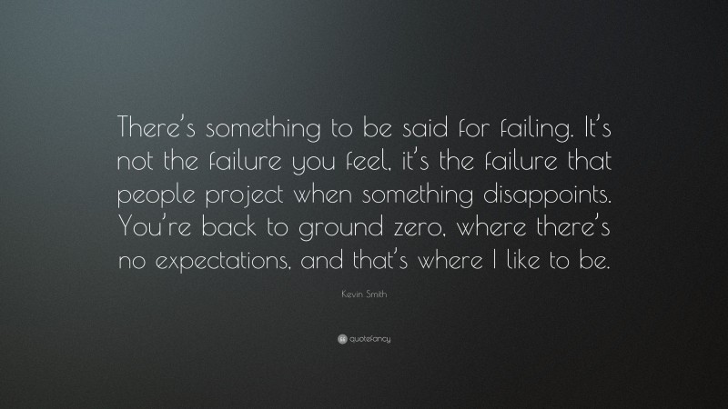 Kevin Smith Quote: “There’s something to be said for failing. It’s not the failure you feel, it’s the failure that people project when something disappoints. You’re back to ground zero, where there’s no expectations, and that’s where I like to be.”