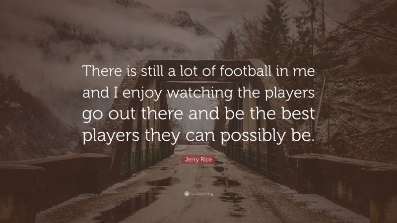 Jerry Rice Quote: “There is still a lot of football in me and I enjoy watching the players go out there and be the best players they can possibly be.”