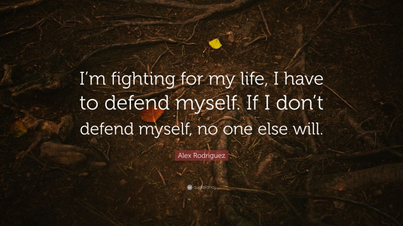 Alex Rodriguez Quote: “I’m fighting for my life, I have to defend myself. If I don’t defend myself, no one else will.”