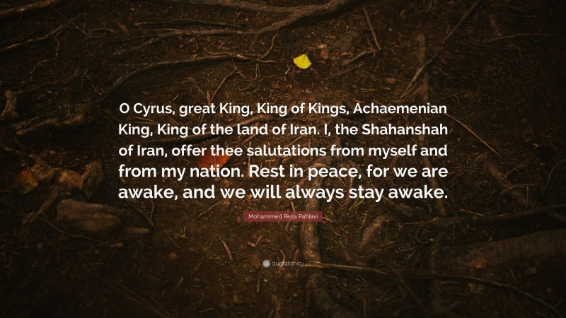 Mohammed Reza Pahlavi Quote: “O Cyrus, great King, King of Kings, Achaemenian King, King of the land of Iran. I, the Shahanshah of Iran, offer thee salutations from myself and from my nation. Rest in peace, for we are awake, and we will always stay awake.”