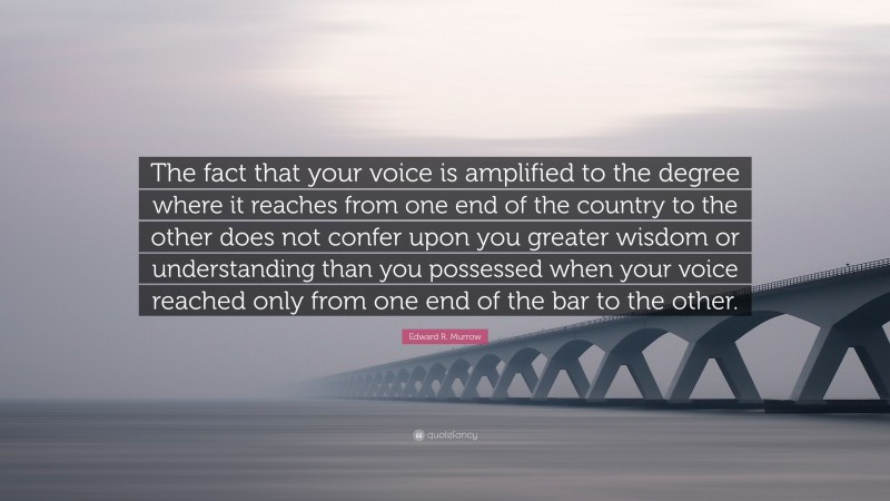 Edward R. Murrow Quote: “The fact that your voice is amplified to the degree where it reaches from one end of the country to the other does not confer upon you greater wisdom or understanding than you possessed when your voice reached only from one end of the bar to the other.”