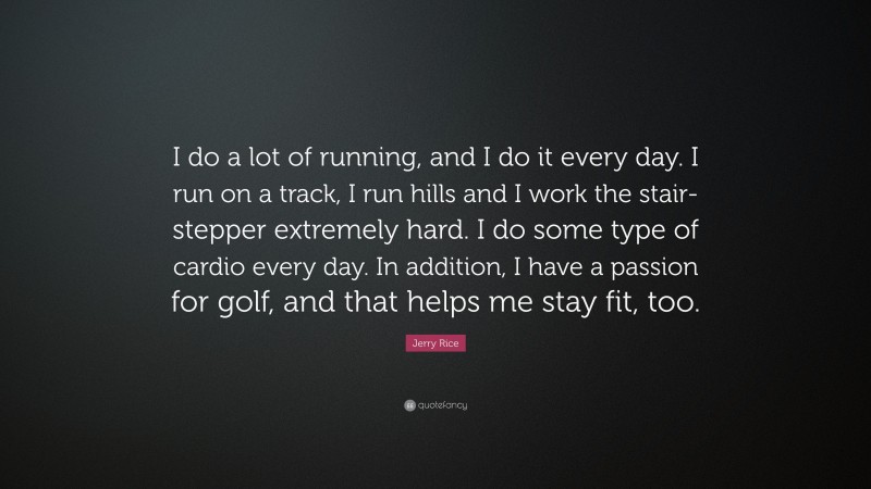 Jerry Rice Quote: “I do a lot of running, and I do it every day. I run on a track, I run hills and I work the stair-stepper extremely hard. I do some type of cardio every day. In addition, I have a passion for golf, and that helps me stay fit, too.”