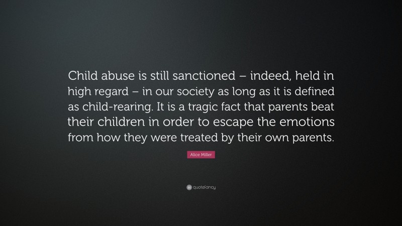 Alice Miller Quote: “Child abuse is still sanctioned – indeed, held in high regard – in our society as long as it is defined as child-rearing. It is a tragic fact that parents beat their children in order to escape the emotions from how they were treated by their own parents.”
