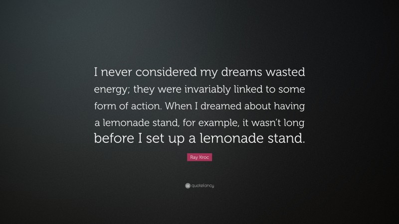 Ray Kroc Quote: “I never considered my dreams wasted energy; they were invariably linked to some form of action. When I dreamed about having a lemonade stand, for example, it wasn’t long before I set up a lemonade stand.”