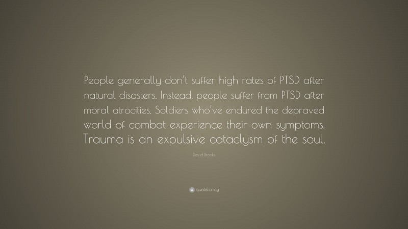 David Brooks Quote: “People generally don’t suffer high rates of PTSD after natural disasters. Instead, people suffer from PTSD after moral atrocities. Soldiers who’ve endured the depraved world of combat experience their own symptoms. Trauma is an expulsive cataclysm of the soul.”