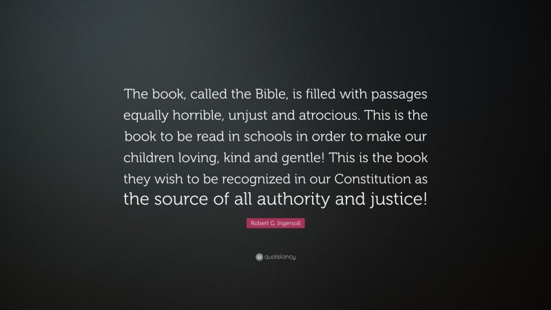 Robert G. Ingersoll Quote: “The book, called the Bible, is filled with passages equally horrible, unjust and atrocious. This is the book to be read in schools in order to make our children loving, kind and gentle! This is the book they wish to be recognized in our Constitution as the source of all authority and justice!”