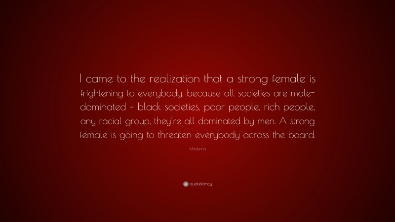 Madonna Quote: “I came to the realization that a strong female is frightening to everybody, because all societies are male-dominated – black societies, poor people, rich people, any racial group, they’re all dominated by men. A strong female is going to threaten everybody across the board.”