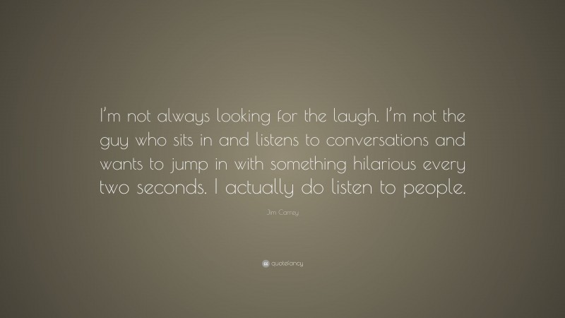 Jim Carrey Quote: “I’m not always looking for the laugh. I’m not the guy who sits in and listens to conversations and wants to jump in with something hilarious every two seconds. I actually do listen to people.”