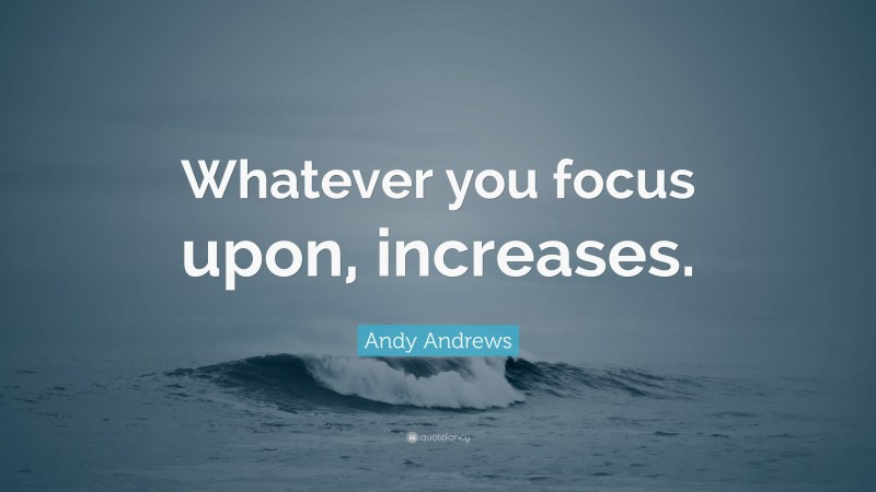 Andy Andrews Quote: “Whatever you focus upon, increases.”
