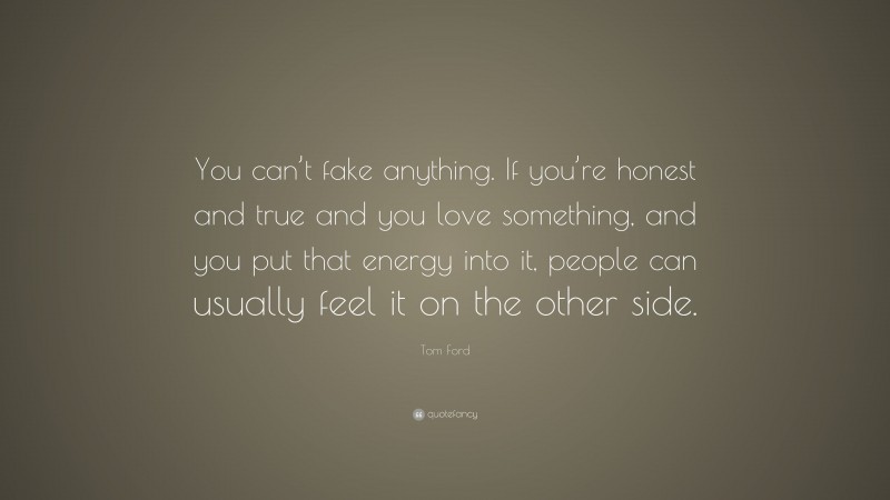 Tom Ford Quote: “You can’t fake anything. If you’re honest and true and you love something, and you put that energy into it, people can usually feel it on the other side.”
