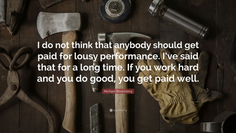 Michael Bloomberg Quote: “I do not think that anybody should get paid for lousy performance. I’ve said that for a long time. If you work hard and you do good, you get paid well.”