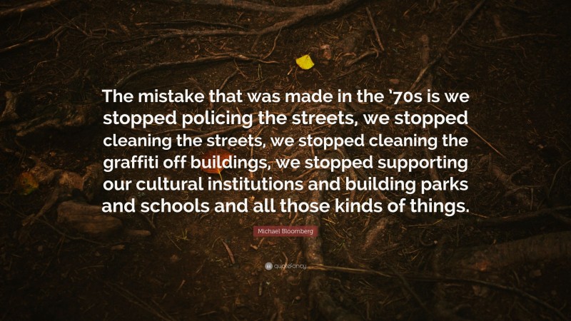 Michael Bloomberg Quote: “The mistake that was made in the ’70s is we stopped policing the streets, we stopped cleaning the streets, we stopped cleaning the graffiti off buildings, we stopped supporting our cultural institutions and building parks and schools and all those kinds of things.”