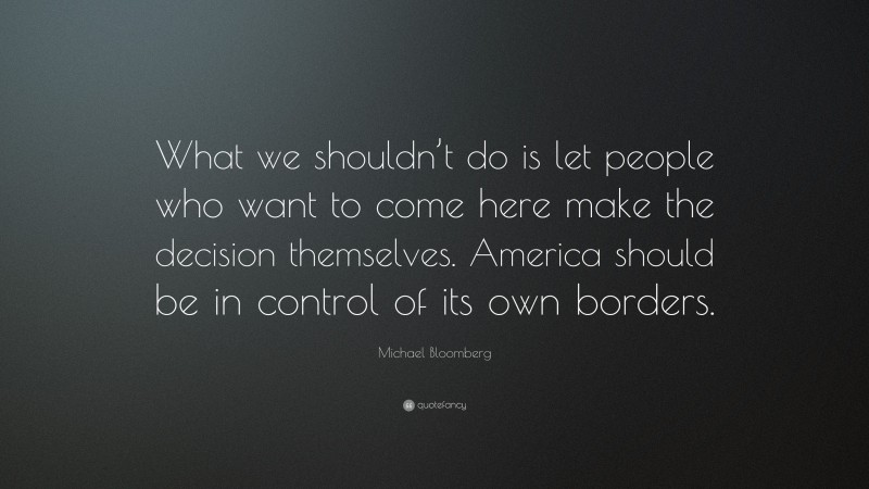 Michael Bloomberg Quote: “What we shouldn’t do is let people who want to come here make the decision themselves. America should be in control of its own borders.”