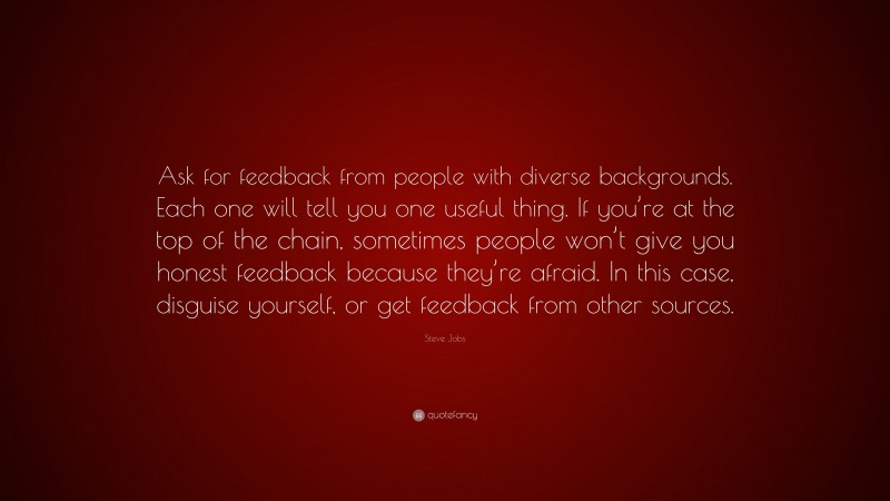 Steve Jobs Quote: “Ask for feedback from people with diverse backgrounds. Each one will tell you one useful thing. If you’re at the top of the chain, sometimes people won’t give you honest feedback because they’re afraid. In this case, disguise yourself, or get feedback from other sources.”