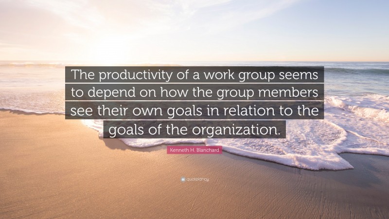 Kenneth H. Blanchard Quote: “The productivity of a work group seems to depend on how the group members see their own goals in relation to the goals of the organization.”