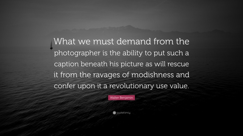 Walter Benjamin Quote: “What we must demand from the photographer is the ability to put such a caption beneath his picture as will rescue it from the ravages of modishness and confer upon it a revolutionary use value.”