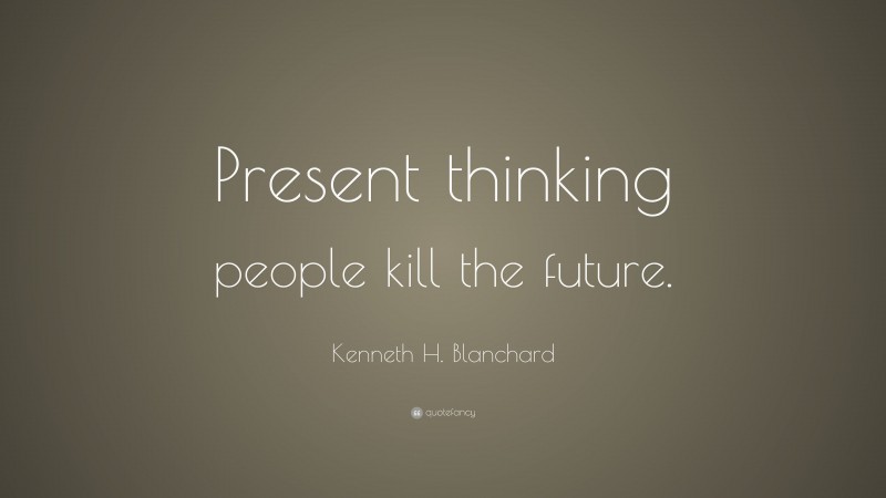 Kenneth H. Blanchard Quote: “Present thinking people kill the future.”